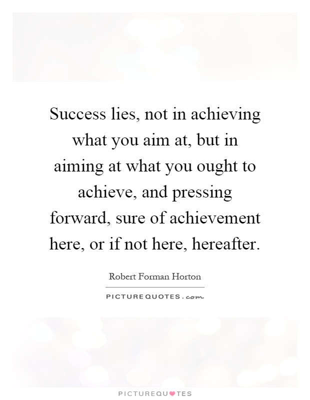 Success lies, not in achieving what you aim at, but in aiming at what you ought to achieve, and pressing forward, sure of achievement here, or if not here, hereafter Picture Quote #1