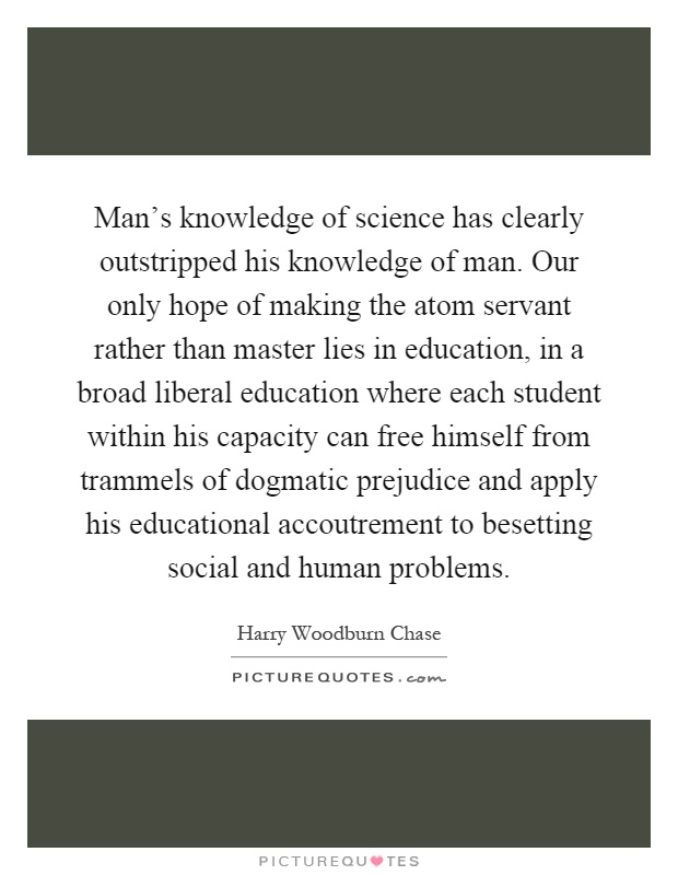 Man's knowledge of science has clearly outstripped his knowledge of man. Our only hope of making the atom servant rather than master lies in education, in a broad liberal education where each student within his capacity can free himself from trammels of dogmatic prejudice and apply his educational accoutrement to besetting social and human problems Picture Quote #1