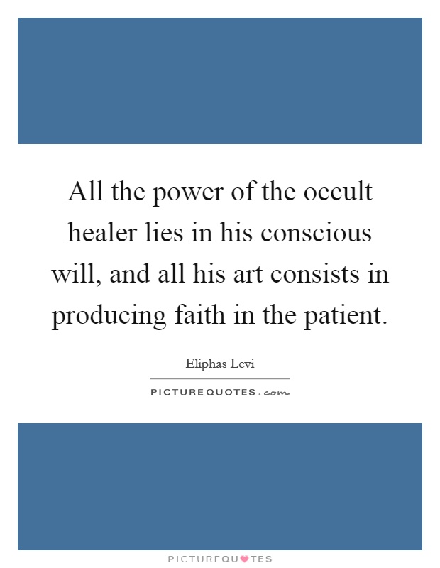All the power of the occult healer lies in his conscious will, and all his art consists in producing faith in the patient Picture Quote #1