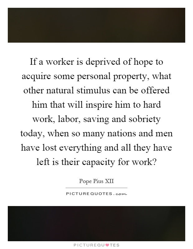 If a worker is deprived of hope to acquire some personal property, what other natural stimulus can be offered him that will inspire him to hard work, labor, saving and sobriety today, when so many nations and men have lost everything and all they have left is their capacity for work? Picture Quote #1