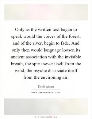 Only as the written text began to speak would the voices of the forest, and of the river, begin to fade. And only then would language loosen its ancient association with the invisible breath, the spirit sever itself from the wind, the psyche dissociate itself from the environing air Picture Quote #1