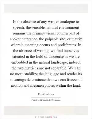 In the absence of any written analogue to speech, the sensible, natural environment remains the primary visual counterpart of spoken utterance, the palpable site, or matrix wherein meaning occurs and proliferates. In the absence of writing, we find ourselves situated in the field of discourse as we are embedded in the natural landscape; indeed, the two matrices are not separable. We can no more stabilize the language and render its meanings determinate than we can freeze all motion and metamorphosis within the land Picture Quote #1