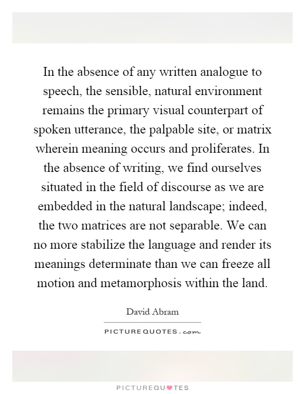 In the absence of any written analogue to speech, the sensible, natural environment remains the primary visual counterpart of spoken utterance, the palpable site, or matrix wherein meaning occurs and proliferates. In the absence of writing, we find ourselves situated in the field of discourse as we are embedded in the natural landscape; indeed, the two matrices are not separable. We can no more stabilize the language and render its meanings determinate than we can freeze all motion and metamorphosis within the land Picture Quote #1