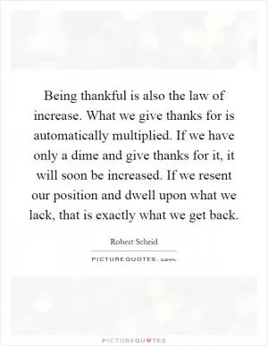 Being thankful is also the law of increase. What we give thanks for is automatically multiplied. If we have only a dime and give thanks for it, it will soon be increased. If we resent our position and dwell upon what we lack, that is exactly what we get back Picture Quote #1