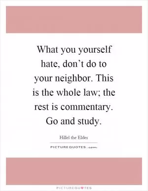 What you yourself hate, don’t do to your neighbor. This is the whole law; the rest is commentary. Go and study Picture Quote #1