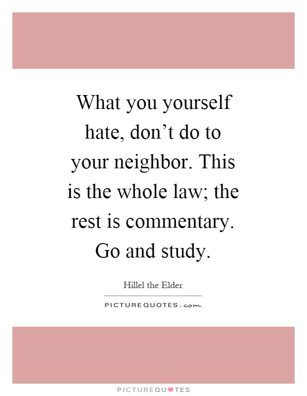 What you yourself hate, don't do to your neighbor. This is the whole law; the rest is commentary. Go and study Picture Quote #1