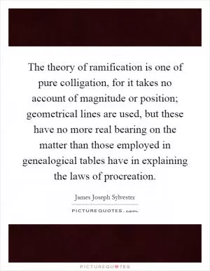 The theory of ramification is one of pure colligation, for it takes no account of magnitude or position; geometrical lines are used, but these have no more real bearing on the matter than those employed in genealogical tables have in explaining the laws of procreation Picture Quote #1