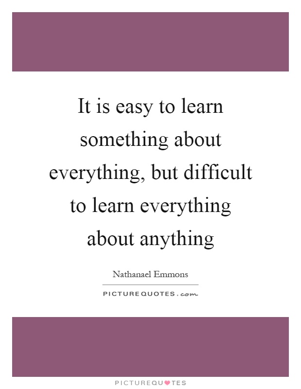 It is easy to learn something about everything, but difficult to learn everything about anything Picture Quote #1