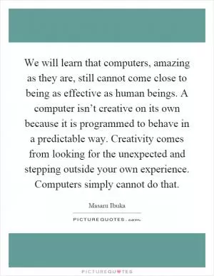 We will learn that computers, amazing as they are, still cannot come close to being as effective as human beings. A computer isn’t creative on its own because it is programmed to behave in a predictable way. Creativity comes from looking for the unexpected and stepping outside your own experience. Computers simply cannot do that Picture Quote #1
