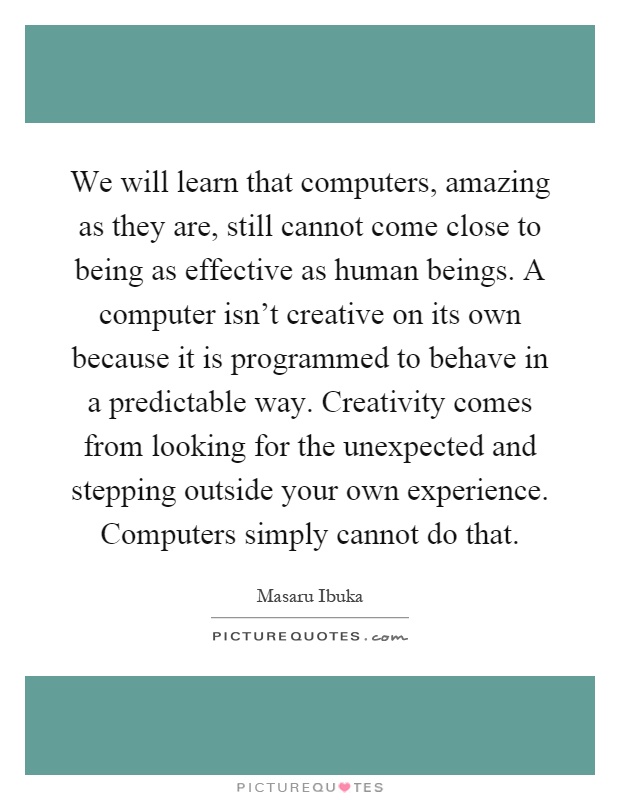 We will learn that computers, amazing as they are, still cannot come close to being as effective as human beings. A computer isn't creative on its own because it is programmed to behave in a predictable way. Creativity comes from looking for the unexpected and stepping outside your own experience. Computers simply cannot do that Picture Quote #1