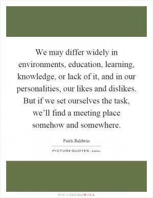 We may differ widely in environments, education, learning, knowledge, or lack of it, and in our personalities, our likes and dislikes. But if we set ourselves the task, we’ll find a meeting place somehow and somewhere Picture Quote #1
