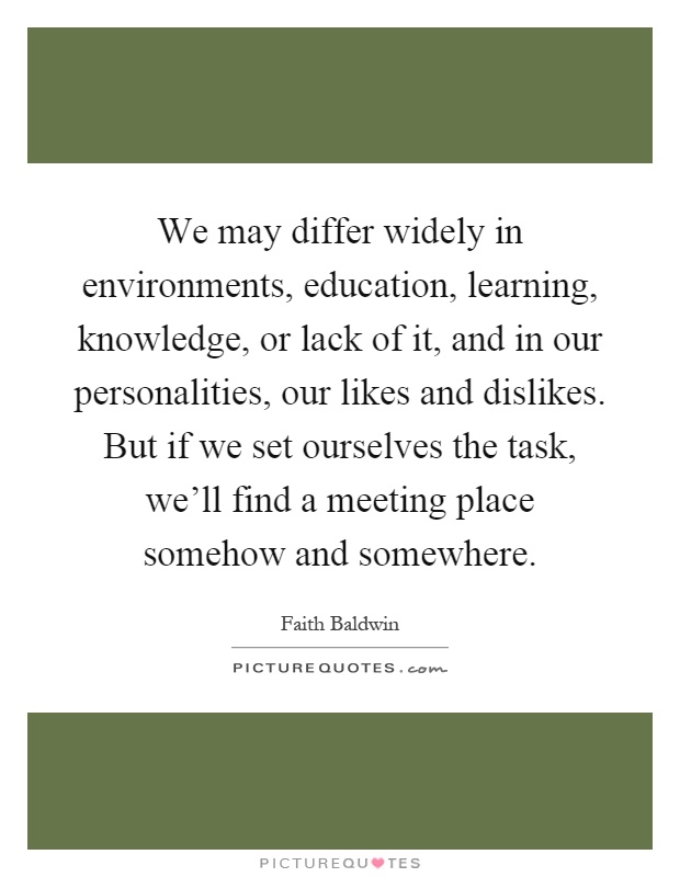 We may differ widely in environments, education, learning, knowledge, or lack of it, and in our personalities, our likes and dislikes. But if we set ourselves the task, we'll find a meeting place somehow and somewhere Picture Quote #1