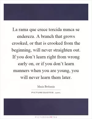 La rama que crece torcida nunca se endereza. A branch that grows crooked, or that is crooked from the beginning, will never straighten out. If you don’t learn right from wrong early on, or if you don’t learn manners when you are young, you will never learn them later Picture Quote #1