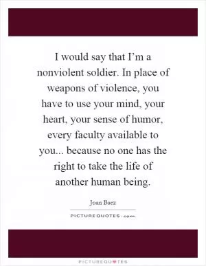 I would say that I’m a nonviolent soldier. In place of weapons of violence, you have to use your mind, your heart, your sense of humor, every faculty available to you... because no one has the right to take the life of another human being Picture Quote #1
