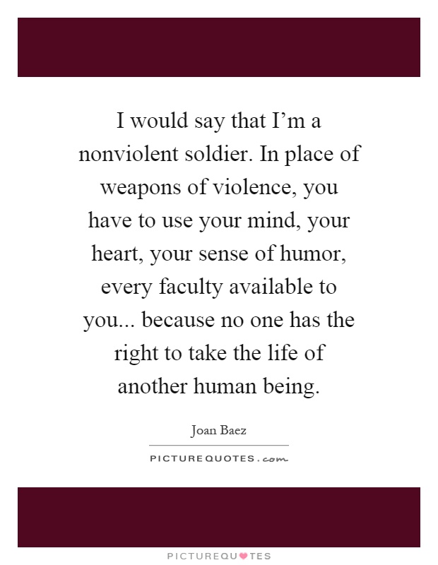 I would say that I'm a nonviolent soldier. In place of weapons of violence, you have to use your mind, your heart, your sense of humor, every faculty available to you... because no one has the right to take the life of another human being Picture Quote #1