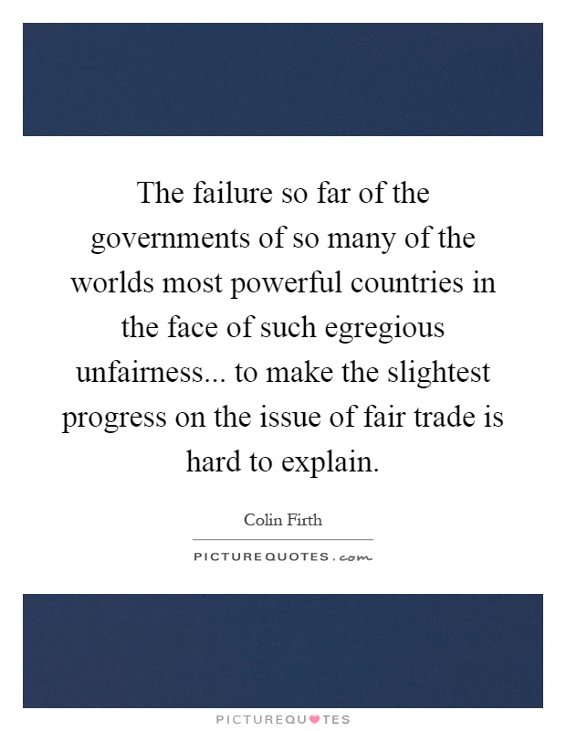 The failure so far of the governments of so many of the worlds most powerful countries in the face of such egregious unfairness... to make the slightest progress on the issue of fair trade is hard to explain Picture Quote #1