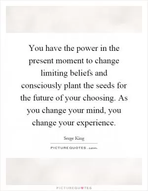 You have the power in the present moment to change limiting beliefs and consciously plant the seeds for the future of your choosing. As you change your mind, you change your experience Picture Quote #1