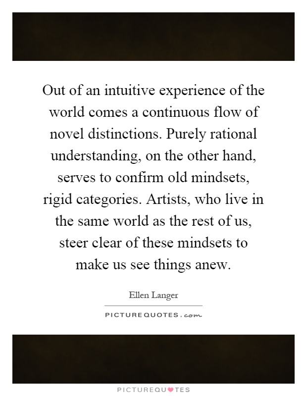 Out of an intuitive experience of the world comes a continuous flow of novel distinctions. Purely rational understanding, on the other hand, serves to confirm old mindsets, rigid categories. Artists, who live in the same world as the rest of us, steer clear of these mindsets to make us see things anew Picture Quote #1