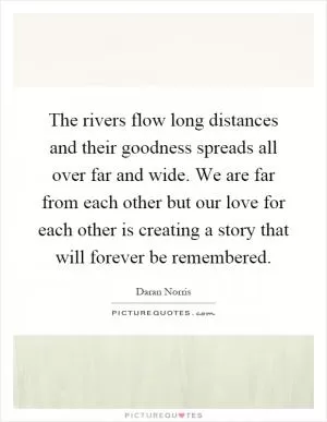 The rivers flow long distances and their goodness spreads all over far and wide. We are far from each other but our love for each other is creating a story that will forever be remembered Picture Quote #1