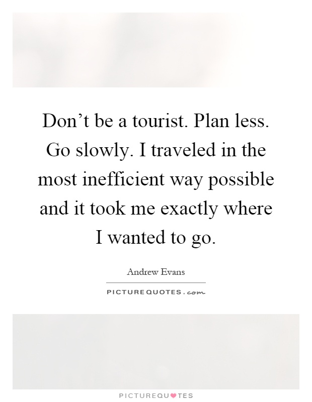 Don't be a tourist. Plan less. Go slowly. I traveled in the most inefficient way possible and it took me exactly where I wanted to go Picture Quote #1