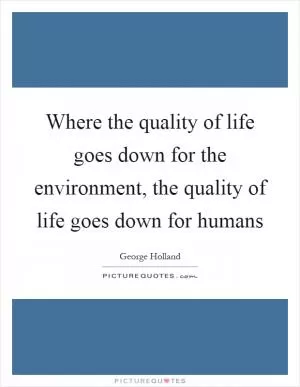 Where the quality of life goes down for the environment, the quality of life goes down for humans Picture Quote #1