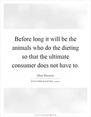 Before long it will be the animals who do the dieting so that the ultimate consumer does not have to Picture Quote #1