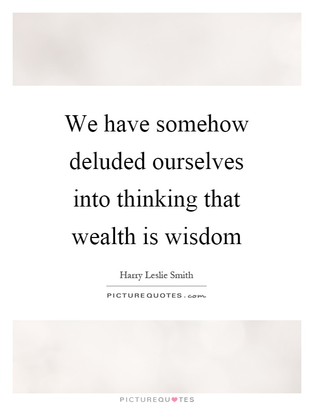 We have somehow deluded ourselves into thinking that wealth is wisdom Picture Quote #1