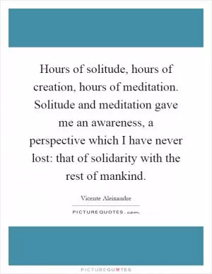 Hours of solitude, hours of creation, hours of meditation. Solitude and meditation gave me an awareness, a perspective which I have never lost: that of solidarity with the rest of mankind Picture Quote #1