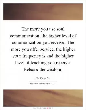 The more you use soul communication, the higher level of communication you receive. The more you offer service, the higher your frequency is and the higher level of teaching you receive. Release the wisdom Picture Quote #1