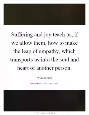 Suffering and joy teach us, if we allow them, how to make the leap of empathy, which transports us into the soul and heart of another person Picture Quote #1