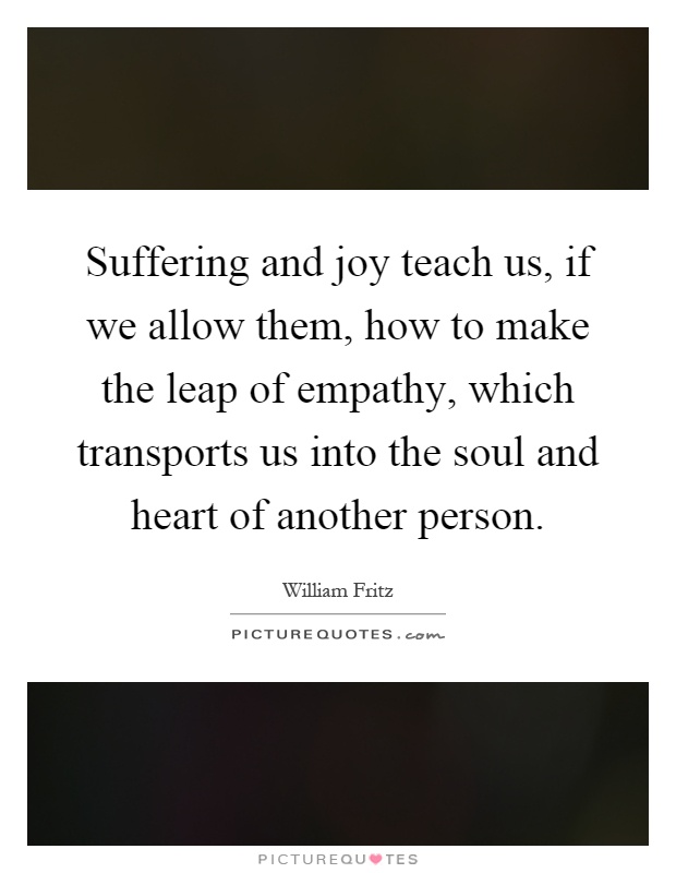 Suffering and joy teach us, if we allow them, how to make the leap of empathy, which transports us into the soul and heart of another person Picture Quote #1