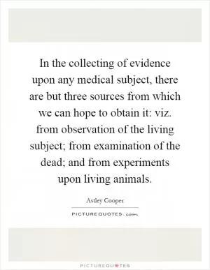 In the collecting of evidence upon any medical subject, there are but three sources from which we can hope to obtain it: viz. from observation of the living subject; from examination of the dead; and from experiments upon living animals Picture Quote #1
