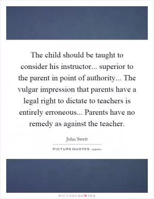 The child should be taught to consider his instructor... superior to the parent in point of authority... The vulgar impression that parents have a legal right to dictate to teachers is entirely erroneous... Parents have no remedy as against the teacher Picture Quote #1