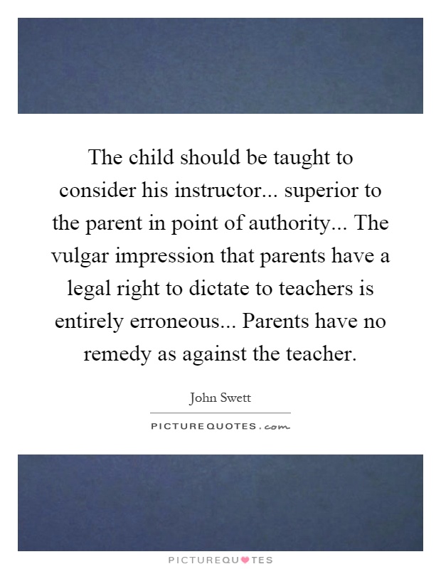 The child should be taught to consider his instructor... superior to the parent in point of authority... The vulgar impression that parents have a legal right to dictate to teachers is entirely erroneous... Parents have no remedy as against the teacher Picture Quote #1