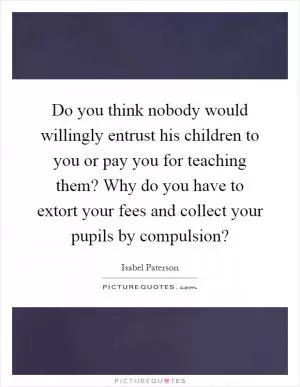Do you think nobody would willingly entrust his children to you or pay you for teaching them? Why do you have to extort your fees and collect your pupils by compulsion? Picture Quote #1