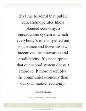 It’s time to admit that public education operates like a planned economy, a bureaucratic system in which everybody’s role is spelled out in advance and there are few incentives for innovation and productivity. It’s no surprise that our school system doesn’t improve: It more resembles the communist economy than our own market economy Picture Quote #1