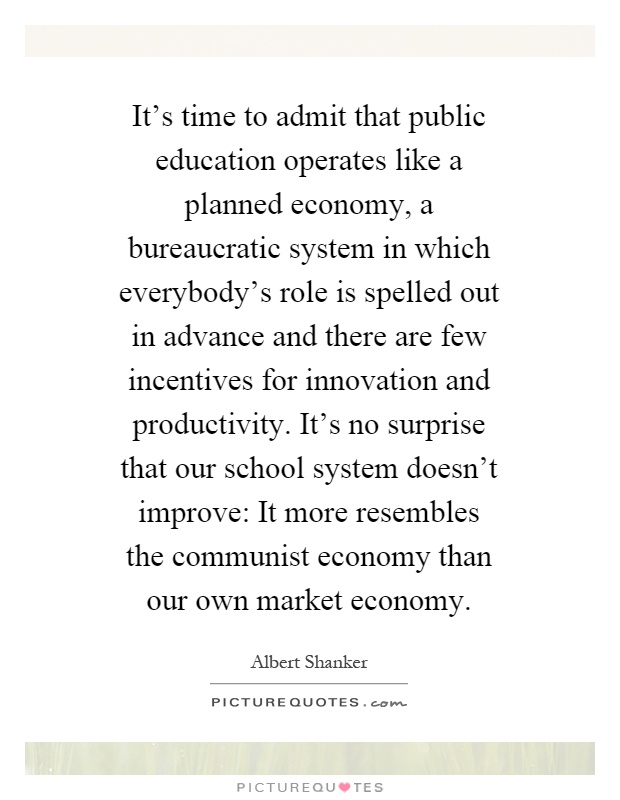 It's time to admit that public education operates like a planned economy, a bureaucratic system in which everybody's role is spelled out in advance and there are few incentives for innovation and productivity. It's no surprise that our school system doesn't improve: It more resembles the communist economy than our own market economy Picture Quote #1