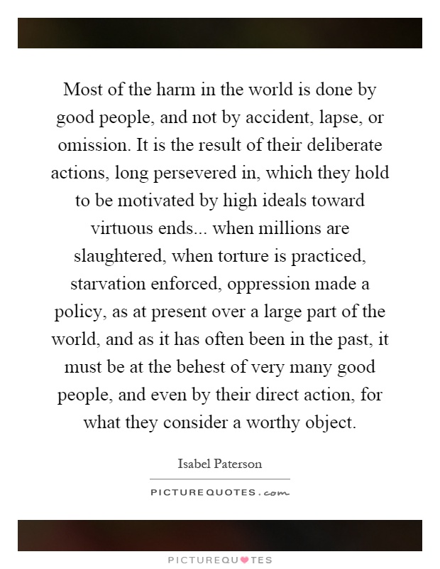 Most of the harm in the world is done by good people, and not by accident, lapse, or omission. It is the result of their deliberate actions, long persevered in, which they hold to be motivated by high ideals toward virtuous ends... when millions are slaughtered, when torture is practiced, starvation enforced, oppression made a policy, as at present over a large part of the world, and as it has often been in the past, it must be at the behest of very many good people, and even by their direct action, for what they consider a worthy object Picture Quote #1
