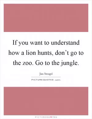 If you want to understand how a lion hunts, don’t go to the zoo. Go to the jungle Picture Quote #1