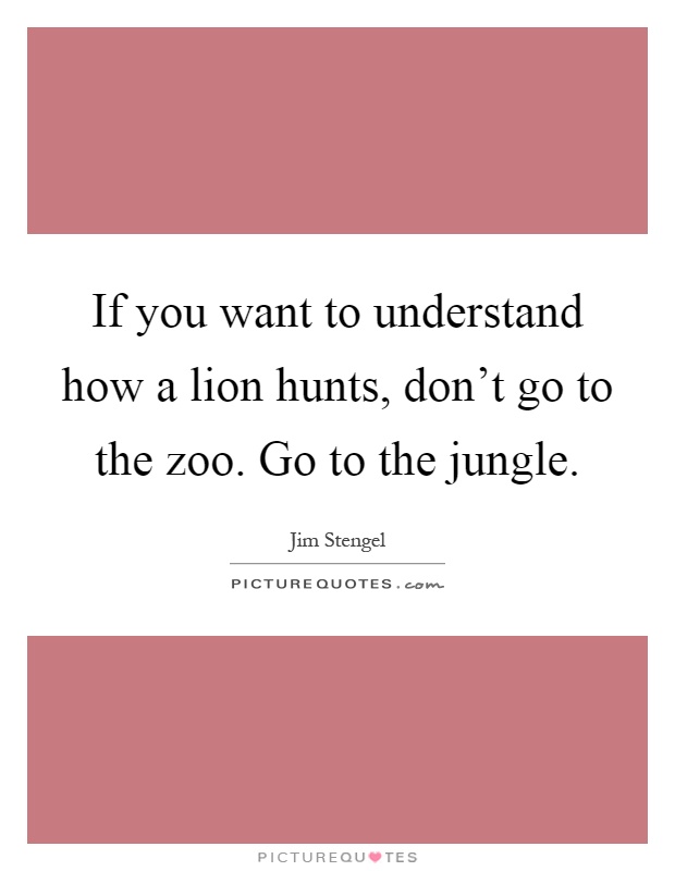 If you want to understand how a lion hunts, don't go to the zoo. Go to the jungle Picture Quote #1