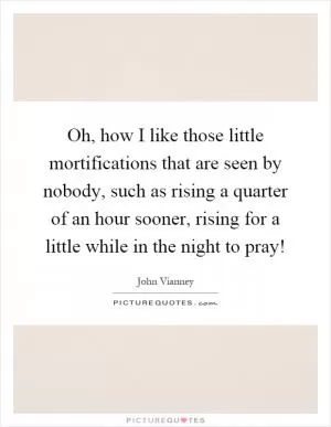 Oh, how I like those little mortifications that are seen by nobody, such as rising a quarter of an hour sooner, rising for a little while in the night to pray! Picture Quote #1
