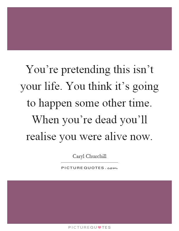 You're pretending this isn't your life. You think it's going to happen some other time. When you're dead you'll realise you were alive now Picture Quote #1