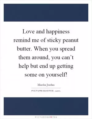 Love and happiness remind me of sticky peanut butter. When you spread them around, you can’t help but end up getting some on yourself! Picture Quote #1