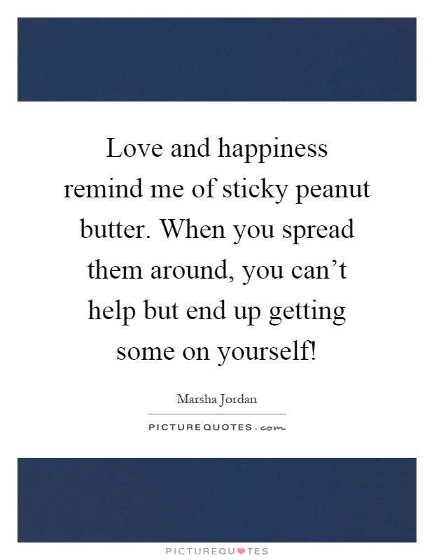 Love and happiness remind me of sticky peanut butter. When you spread them around, you can't help but end up getting some on yourself! Picture Quote #1