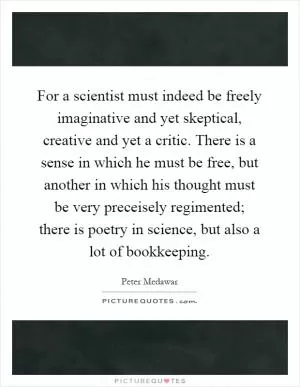 For a scientist must indeed be freely imaginative and yet skeptical, creative and yet a critic. There is a sense in which he must be free, but another in which his thought must be very preceisely regimented; there is poetry in science, but also a lot of bookkeeping Picture Quote #1