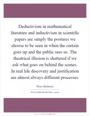 Deductivism in mathematical literature and inductivism in scientific papers are simply the postures we choose to be seen in when the curtain goes up and the public sees us. The theatrical illusion is shattered if we ask what goes on behind the scenes. In real life discovery and justification are almost always different processes Picture Quote #1