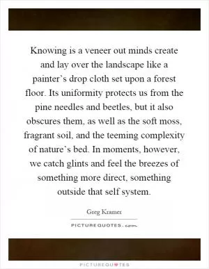 Knowing is a veneer out minds create and lay over the landscape like a painter’s drop cloth set upon a forest floor. Its uniformity protects us from the pine needles and beetles, but it also obscures them, as well as the soft moss, fragrant soil, and the teeming complexity of nature’s bed. In moments, however, we catch glints and feel the breezes of something more direct, something outside that self system Picture Quote #1