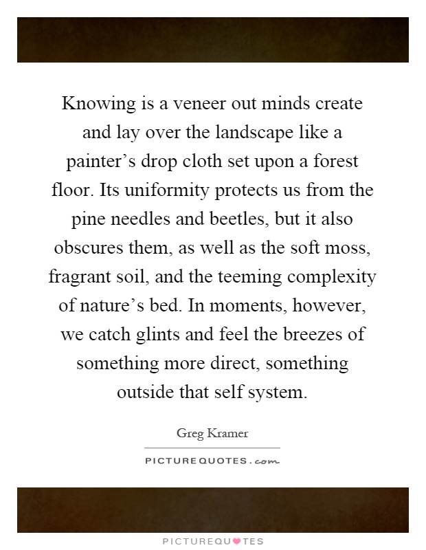 Knowing is a veneer out minds create and lay over the landscape like a painter's drop cloth set upon a forest floor. Its uniformity protects us from the pine needles and beetles, but it also obscures them, as well as the soft moss, fragrant soil, and the teeming complexity of nature's bed. In moments, however, we catch glints and feel the breezes of something more direct, something outside that self system Picture Quote #1