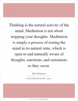 Thinking is the natural activity of the mind. Meditation is not about stopping your thoughts. Meditation is simply a process of resting the mind in its natural state, which is open to and naturally aware of thoughts, emotions, and sensations as they occur Picture Quote #1