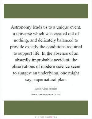 Astronomy leads us to a unique event, a universe which was created out of nothing, and delicately balanced to provide exactly the conditions required to support life. In the absence of an absurdly improbable accident, the observations of modern science seem to suggest an underlying, one might say, supernatural plan Picture Quote #1